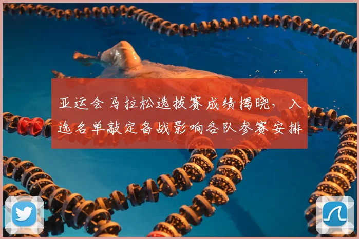 亚运会马拉松选拔赛成绩揭晓，入选名单敲定备战影响各队参赛安排