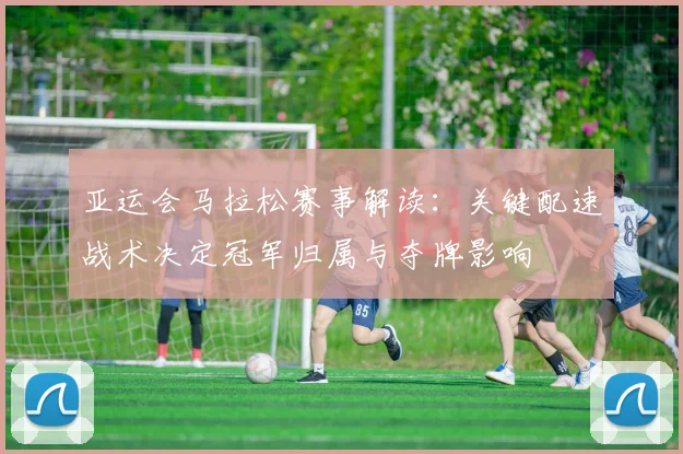 亚运会马拉松赛事解读：关键配速战术决定冠军归属与夺牌影响