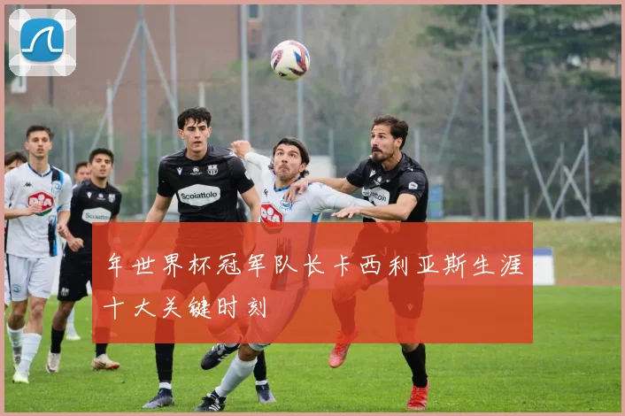 年世界杯冠军队长卡西利亚斯生涯十大关键时刻