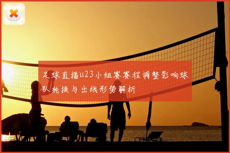足球直播u23小组赛赛程调整影响球队轮换与出线形势解析