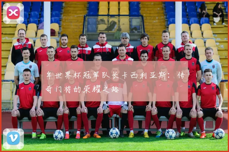 年世界杯冠军队长卡西利亚斯：传奇门将的荣耀之路