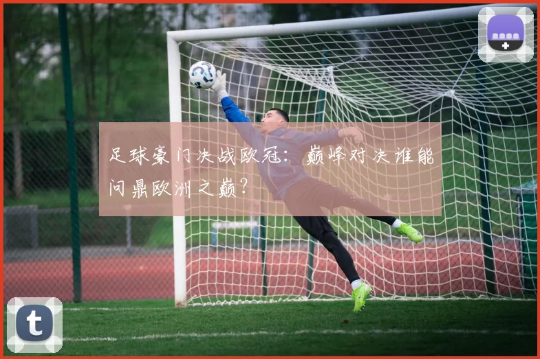 足球豪门决战欧冠：巅峰对决谁能问鼎欧洲之巅？