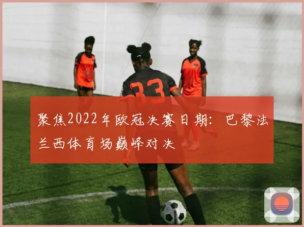 聚焦2022年欧冠决赛日期：巴黎法兰西体育场巅峰对决