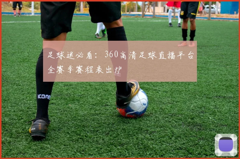 足球迷必看：360高清足球直播平台全赛季赛程表出炉