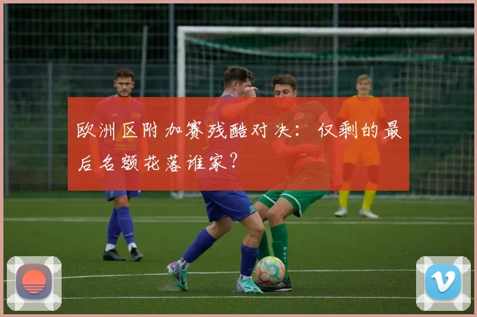 欧洲区附加赛残酷对决：仅剩的最后名额花落谁家？