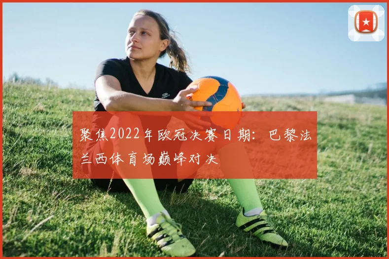 聚焦2022年欧冠决赛日期：巴黎法兰西体育场巅峰对决