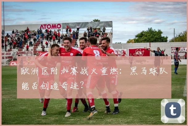 欧洲区附加赛战火重燃：黑马球队能否创造奇迹？