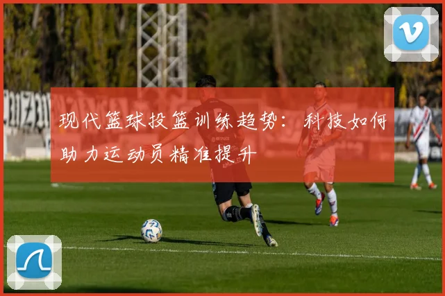现代篮球投篮训练趋势：科技如何助力运动员精准提升