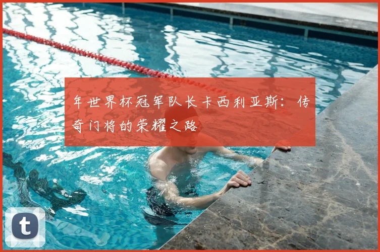 年世界杯冠军队长卡西利亚斯：传奇门将的荣耀之路