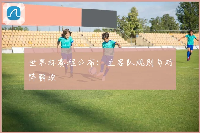 世界杯赛程公布:主客队规则与对阵解读