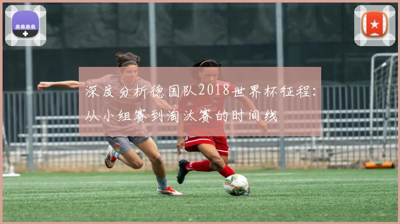 深度分析德国队2018世界杯征程:从小组赛到淘汰赛的时间线