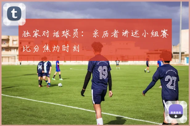 独家对话球员:亲历者讲述小组赛比分焦灼时刻