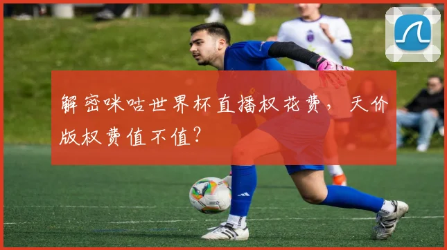 解密咪咕世界杯直播权花费，天价版权费值不值？