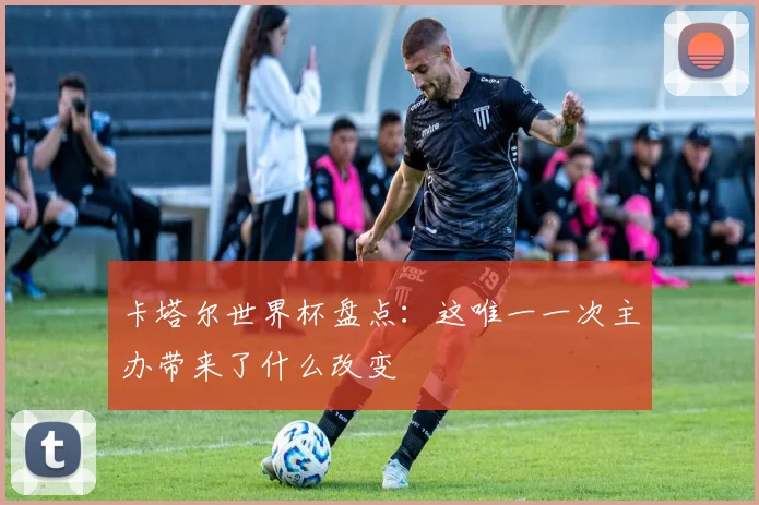 卡塔尔世界杯盘点:这唯一一次主办带来了什么改变