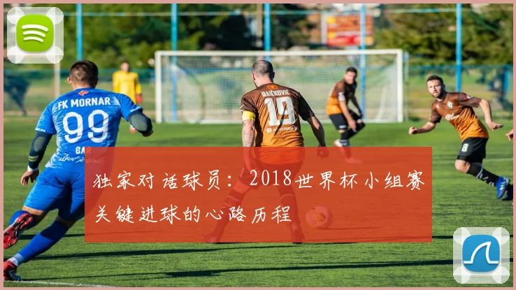 独家对话球员:2018世界杯小组赛关键进球的心路历程