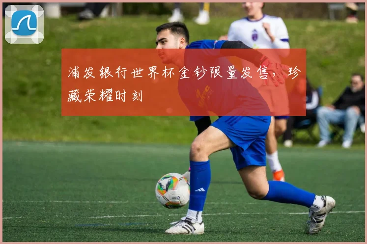 浦发银行世界杯金钞限量发售，珍藏荣耀时刻